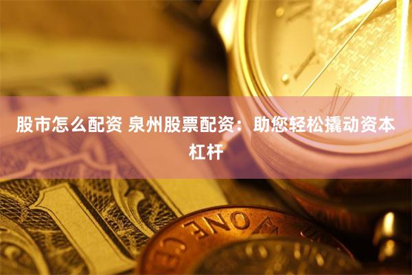 股市怎么配资 泉州股票配资：助您轻松撬动资本杠杆