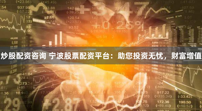 炒股配资咨询 宁波股票配资平台：助您投资无忧，财富增值