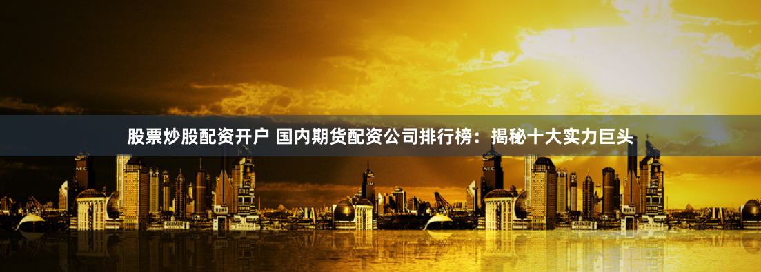 股票炒股配资开户 国内期货配资公司排行榜：揭秘十大实力巨头